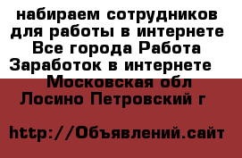 набираем сотрудников для работы в интернете - Все города Работа » Заработок в интернете   . Московская обл.,Лосино-Петровский г.